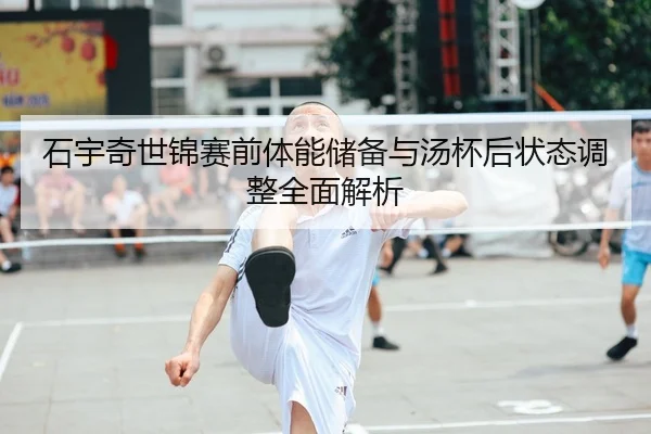 石宇奇世锦赛前体能储备与汤杯后状态调整全面解析