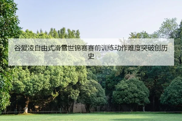 谷爱凌自由式滑雪世锦赛赛前训练动作难度突破创历史